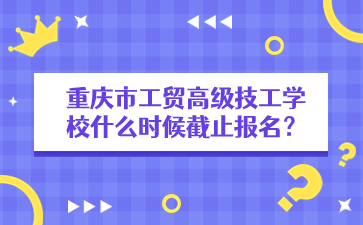重慶市工貿高級技工學校什么時候截止報名？