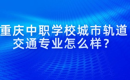 重慶中職學校城市軌道交通專業(yè)怎么樣？